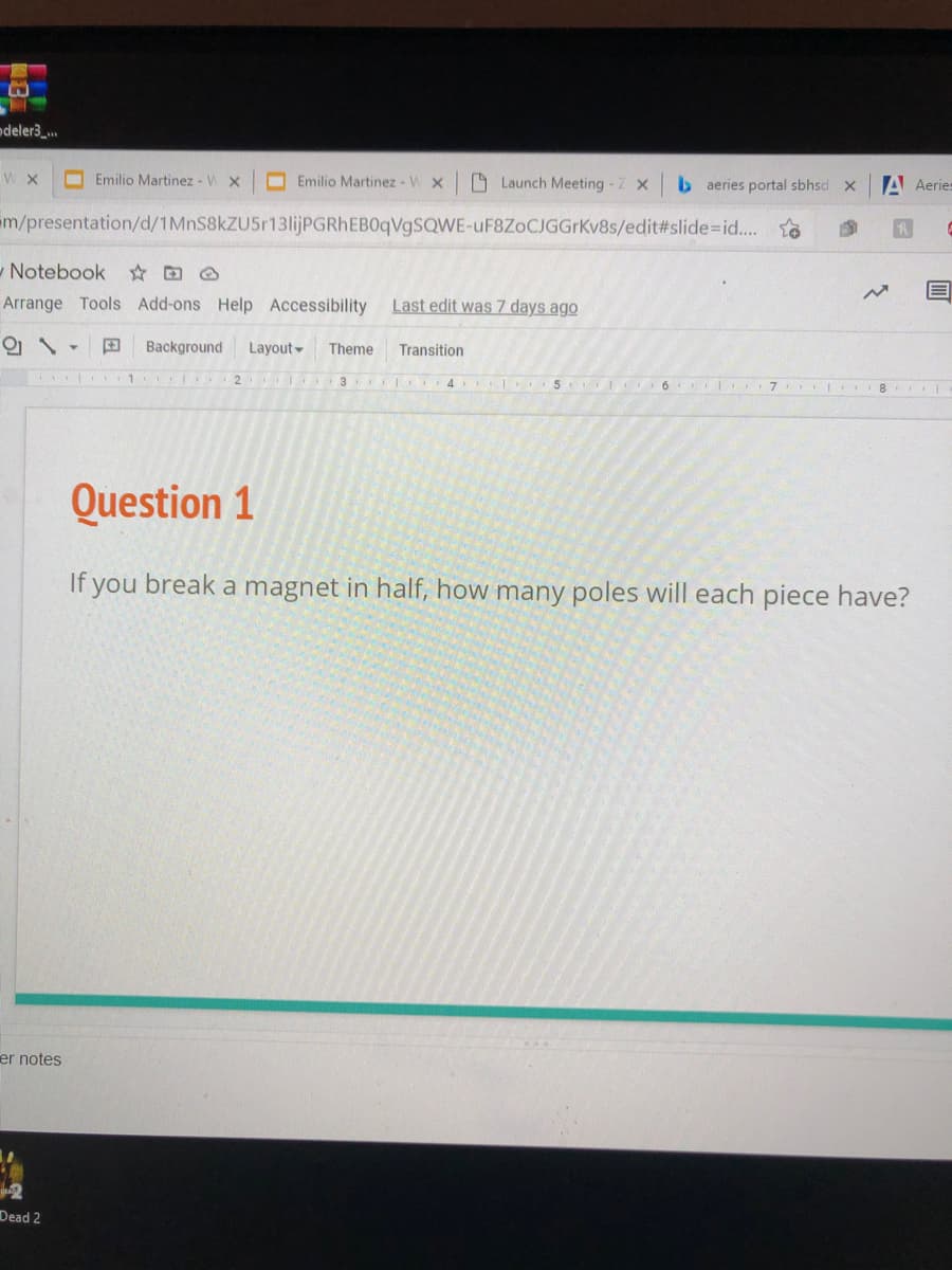 odeler3_.
I Emilio Martinez - V X
O Emilio Martinez - W x
O Launch Meeting - Z x
b aeries portal sbhsd x
A Aeries
m/presentation/d/1MnS8kZU5r13lijPGRhEBOqVgSQWE-uF8ZoCJGGrKv8s/edit%#slide%3Did..
- Notebook
Arrange Tools Add-ons Help Accessibility
Last edit was 7 days ago
田
Background
Layout-
Theme
Transition
1
2
3 4
5 6 I 7
8.
Question 1
If you break a magnet in half, how many poles will each piece have?
er notes
Dead 2

