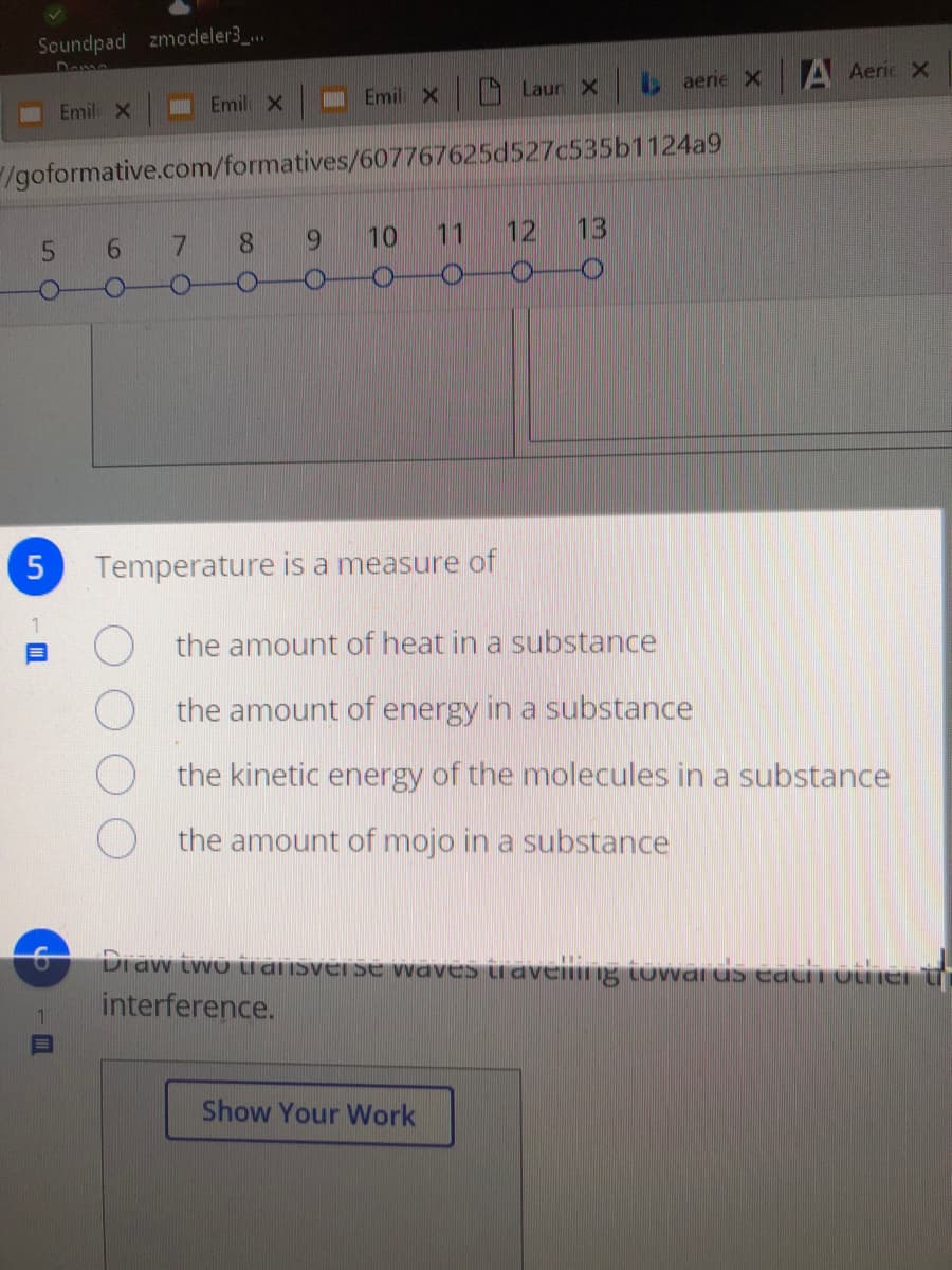 Soundpad zmodeler3 ..
Emil X
Laur X
e aerie X
A Aeric X
Emil X
Emil x
/goformative.com/formatives/607767625d527c535b1124a9
5 6
7 8 9
10
11
12
13
Temperature is a measure of
the amount of heat in a substance
the amount of energy in a substance
the kinetic energy of the molecules in a substance
the amount of mojo in a substance
Draw iwo ii aiIsver se waves Luaveling tuwvar us eatii otinei t
interference.
Show Your Work
5.

