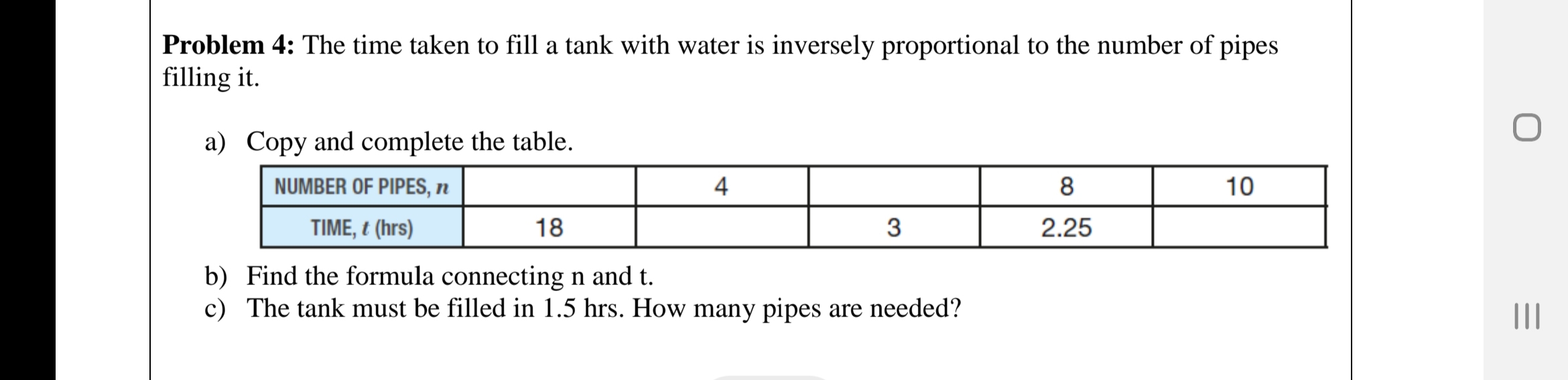 Problem 4: The time taken to fill a tank with water is inversely proportional to the number of pipes
filling it.
a) Copy and complete the table.
NUMBER OF PIPES, n
4
8
10
TIME, t (hrs)
18
3
2.25
b) Find the formula connecting n and t.
c) The tank must be filled in 1.5 hrs. How many pipes are needed?
