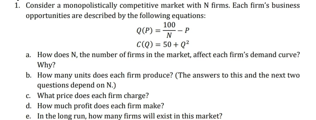 1. Consider a monopolistically competitive market with N firms. Each firm's business
opportunities are described by the following equations:
100
Q(P) =-
- P
N
C(Q) = 50 + Q²
a. How does N, the number of firms in the market, affect each firm's demand curve?
Why?
b. How many units does each firm produce? (The answers to this and the next two
questions depend on N.)
c. What price does each firm charge?
d. How much profit does each firm make?
e. In the long run, how many firms will exist in this market?
