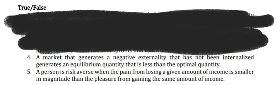 True/False
zeuen proits ana
4. A market that generates a negative externality that has not been internalized
generates an equilibrium quantity that is less than the optimal quantity.
5. A person is risk averse when the pain from losing a given amount of income is smaller
in magnitude than the pleasure from gaining the same amount of income.
