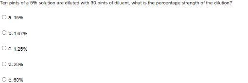 Ten pints of a 5% solution are diluted with 30 pints of diluent, what is the percentage strength of the dilution?
O a. 15%
O b.1.67%
OC1.25%
O d. 20%
O e. 00%
