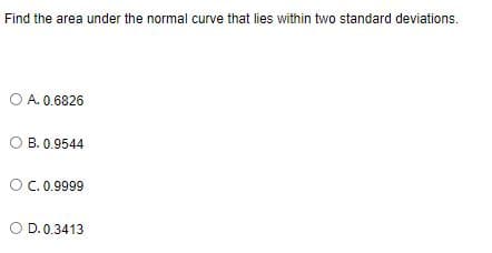 Find the area under the normal curve that lies within two standard deviations.
O A. 0.6826
B. 0.9544
OC.0.9999
O D. 0.3413
