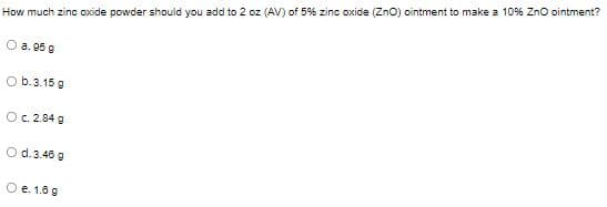 How much zinc oxide powder should you add to 2 oz (AV) of 5% zinc oxide (Zno) ointment to make a 10% Zno ointment?
O a. 95 g
O b.3.15 g
Oc. 2.84 g
O d.3.40 g
O e. 1.8 9
