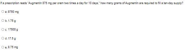 If a prescription reads "Augmentin 875 mg per orem two times a day for 10 days," how many grams of Augmentin are required to fill a ten-day supply?
O a. 8750 mg
Ob.1.75 g
Oc. 17500 g
Od. 17.5 g
Oe. 8.75 mg
