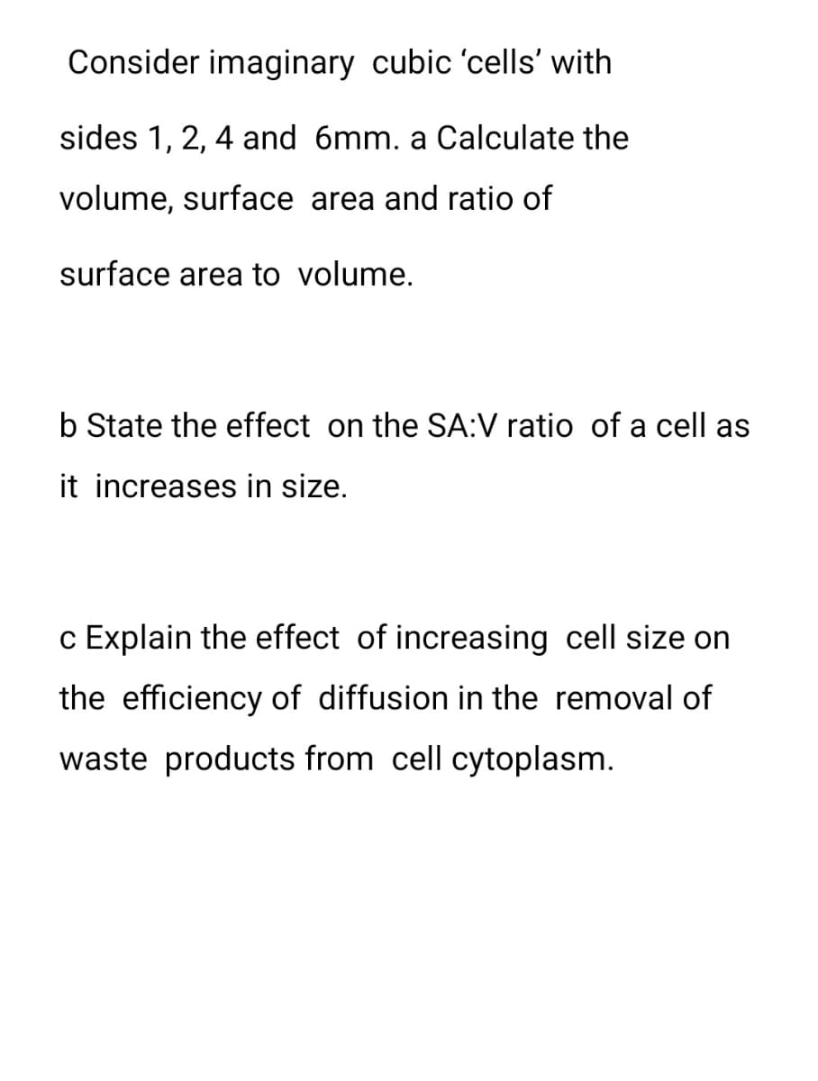 Consider imaginary cubic 'cells' with
sides 1, 2, 4 and 6mm. a Calculate the
volume, surface area and ratio of
surface area to volume.
b State the effect on the SA:V ratio of a cell as
it increases in size.
c Explain the effect of increasing cell size on
the efficiency of diffusion in the removal of
waste products from cell cytoplasm.
