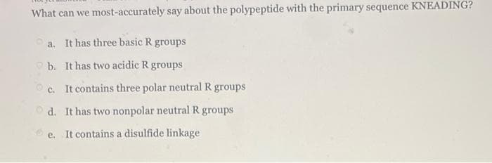 What can we most-accurately say about the polypeptide with the primary sequence KNEADING?
a. It has three basic R groups
O b. It has two acidic R groups
c. It contains three polar neutral R groups
O d. It has two nonpolar neutral R groups
e. It contains a disulfide linkage
