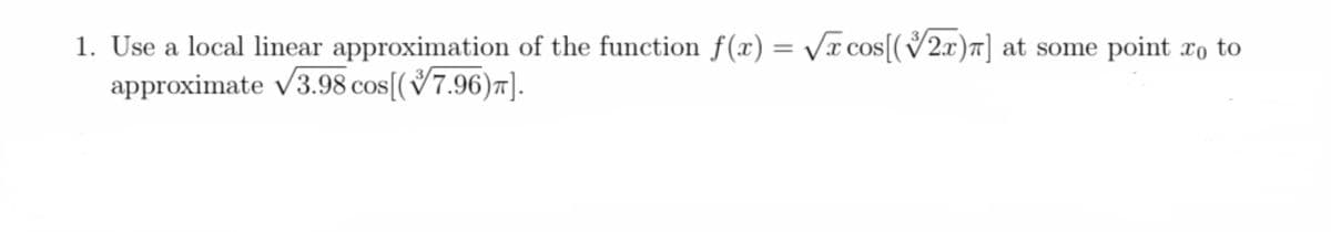 1. Use a local linear approximation of the function f(x) = /x cos[(V2x)7] at some point xo to
approximate v3.98 cos[(7.96)7].
