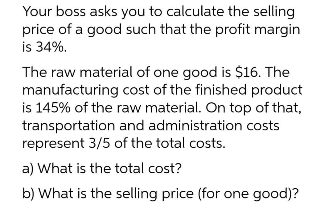 Your boss asks you to calculate the selling
price of a good such that the profit margin
is 34%.
The raw material of one good is $16. The
manufacturing cost of the finished product
is 145% of the raw material. On top of that,
transportation and administration costs
represent 3/5 of the total costs.
a) What is the total cost?
b) What is the selling price (for one good)?
