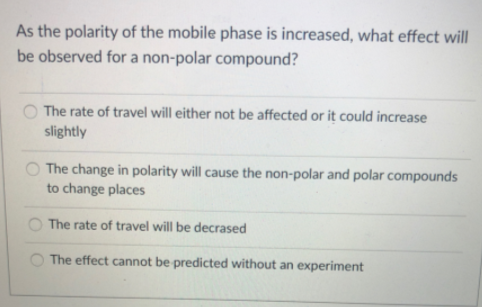 As the polarity of the mobile phase is increased, what effect will
be observed for a non-polar compound?
The rate of travel will either not be affected or it could increase
slightly
The change in polarity will cause the non-polar and polar compounds
to change places
The rate of travel will be decrased
The effect cannot be predicted without an experiment
