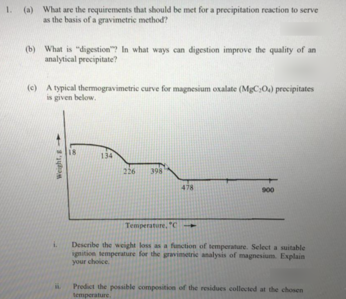 1. (a)
What are the requirements that should be met for a precipitation reaction to serve
as the basis of a gravimetric method?
(b) What is "digestion"? In what ways can digestion improve the quality of an
analytical precipitate?
(c) A typical thermogravimetric curve for magnesium oxalate (MgC:O.) precipitates
is given below.
18
134
226
398
478
900
Temperature, C
Describe the weight loss as a function of temperature. Select a suitable
ignition temperature for the gravimetric analysis of magnesium. Explain
your choice.
i.
Predict the possible composition of the residues collected at the chosen
temperature,
i.
