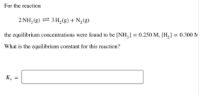 For the reaction
2 NH, (g) 3H,(g) + N,(g)
the equilibrium concentrations were found to be [NH,] = 0.250 M, [H,) = 0.300 N
What is the equilibrium constant for this reaction?
K.
