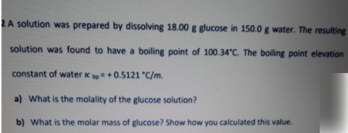 2A solution was prepared by dissolving 18.00 g glucose in 150.0 g water. The resulting
solution was found to have a boiling point of 100.34°C. The boiling point elevation
constant of water K bo=+0.5121 "C/m.
a) What is the molality of the glucose solution?
b) What is the molar mass of glucose? Show how you calculated this value.
