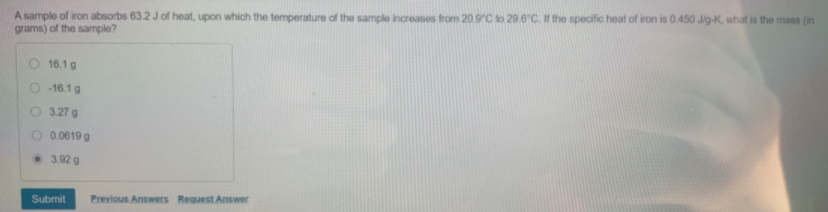 A sample of iron absorbs 63.2 J of heat, upon which the temperature of the sample increases from 20.9°C to 29.6C. If the specific heat of iron is 0.450 Jig-K, what is the mass (in
grams) of the sample?
16.1 g
O 16.1g
O 3.27 g
0.0619 g
3.92 g
Submit
Previous Answers Request Answer
