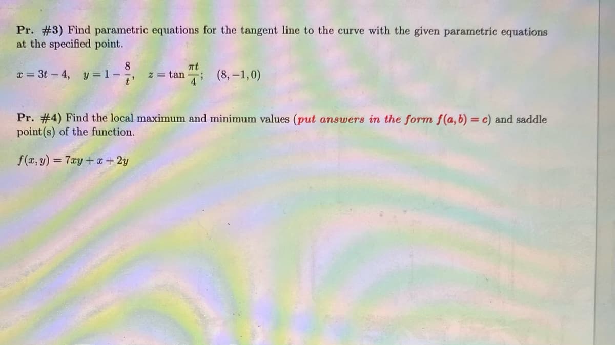 Pr. #3) Find parametric equations for the tangent line to the curve with the given parametric equations
at the specified point.
8
z = tan ; (8, -1,0)
at
x = 3t- 4,
y = 1-
t'
Pr. #4) Find the local maximum and minimum values (put answers in the form f(a, b) = c) and saddle
point (s) of the function.
f(x, y) = 7ry+ x+ 2y
