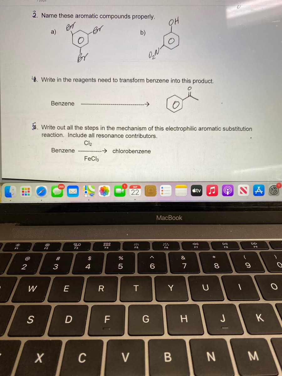 2. Name these aromatic compounds properly.
a)
b)
4. Write in the reagents need to transform benzene into this product.
Benzene
->
4. Write out all the steps in the mechanism of this electrophilic aromatic substitution
reaction. Include all resonance contributors.
Cl2
Benzene
→ chlorobenzene
FeCl3
22
tv
MacBook
888
DII
F4
F5
F6
F7
F9
F1
F2
F3
@
#
$
%
&
*
2
4
5
6.
7
8
W
E
R
T
Y
S
F
G
H
J
K
C
V
* 00
