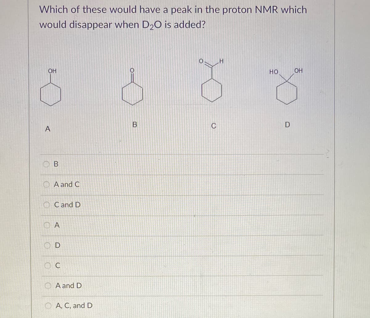 Which of these would have a peak in the proton NMR which
would disappear when D20 is added?
OH
но
OH
C
D
A and C
O Cand D
O A
O A and D
O A, C, and D
