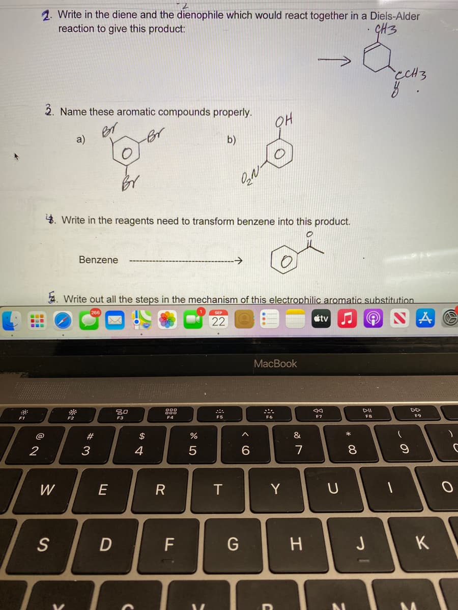 1. Write in the diene and the dienophile which would react together in a Diels-Alder
reaction to give this product:
GH3
ccH3
2. Name these aromatic compounds properly.
a)
b)
4. Write in the reagents need to transform benzene into this product.
Benzene
->
4. Write out all the steps in the mechanism of this electrophilic aromatic substitution.
SEP
22
tv
MacBook
吕0
888
DII
F2
F3
F4
F5
F6
F7
F8
F9
F1
@
$
&
2
3
4
7
W
E
R
Y
S
G
J
K
* 00
つ
エ
く O
