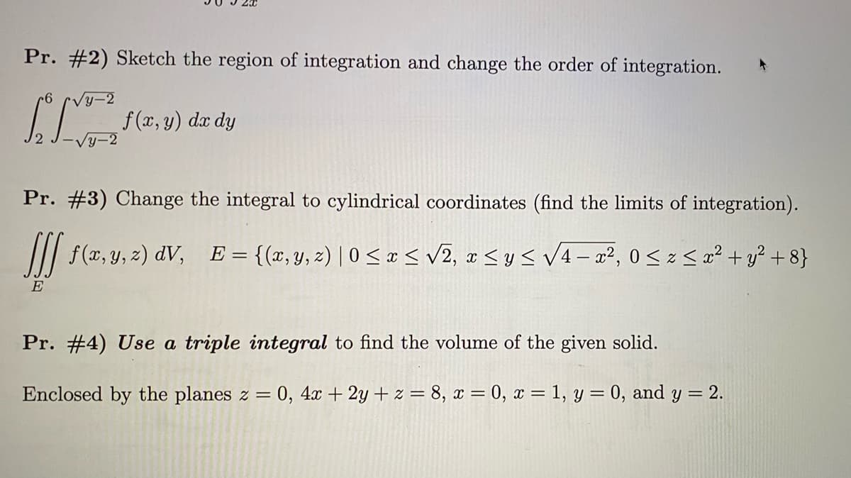 Pr. #2) Sketch the region of integration and change the order of integration.
f (x, y) dx dy
Pr. #3) Change the integral to cylindrical coordinates (find the limits of integration).
f(ar, y, z) dV, E = {(x,y, 2) | 0 < x < v2, a < ys V4- a², 0< z < a² + y² + 8}
E
Pr. #4) Use a triple integral to find the volume of the given solid.
Enclosed by the planes z =
0, 4x + 2y + z = 8, x = 0, x = 1, y = 0, and y = 2.
