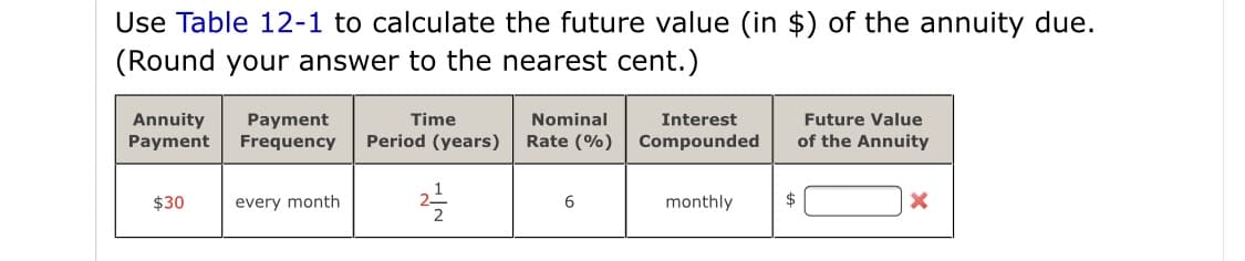 Use Table 12-1 to calculate the future value (in $) of the annuity due.
(Round your answer to the nearest cent.)
Interest
Annuity
Payment
Payment
Frequency
Time
Nominal
Future Value
Period (years)
Rate (%)
Compounded
of the Annuity
$30
every month
6
monthly
$

