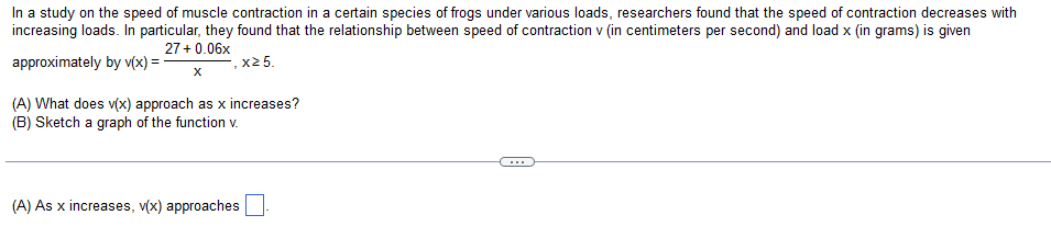 In a study on the speed of muscle contraction in a certain species of frogs under various loads, researchers found that the speed of contraction decreases with
increasing loads. In particular, they found that the relationship between speed of contraction v (in centimeters per second) and load x (in grams) is given
27+ 0.06x
approximately by v(x) = -
.x2 5.
(A) What does v(x) approach as x increases?
(B) Sketch a graph of the function v.
(A) As x increases, v(x) approaches
