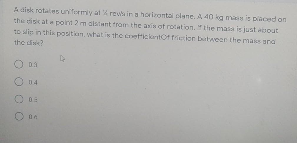 A disk rotates uniformly at 4 rev/s in a horizontal plane. A 40 kg mass is placed on
the disk at a point 2 m distant from the axis of rotation. If the mass is just about
to slip in this position, what is the coefficientOf friction between the mass and
the disk?
0.3
0.4
0.5
0.6
