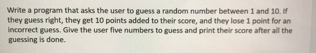 Write a program that asks the user to guess a random number between 1 and 10. If
they guess right, they get 10 points added to their score, and they lose 1 point for an
incorrect guess. Give the user five numbers to guess and print their score after all the
guessing is done.
