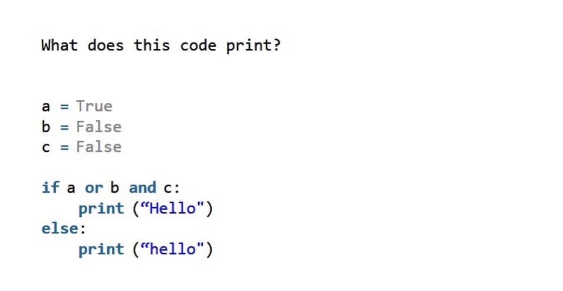 What does this code print?
a
= True
b = False
%3D
C = False
if a or b and c:
print ("Hello")
else:
print (“hello")
