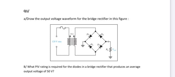Q1/
a/Draw the output voltage waveform for the bridge rectifier in this figure :
DA
120 V ms
B/ What PIV rating is required for the diodes in a bridge rectifier that produces an average
output voltage of 50 V?
ellee
