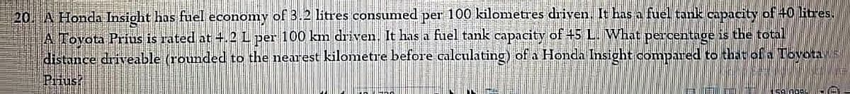 20. A Honda Insight has fuel economy of 3.2 litres consumed per 100 kilometres driven, It has a fuell tank capacity of 40 itres.
A Tovota Prius is rated at +.2L per 100 km driven, It has a fuel tank capacity of +5 L. What percentage is the total
distance driveable (rounded to the nearest kilometre before calculating) ofa Honda Insight compared to that of a Toyota S
Pius?
