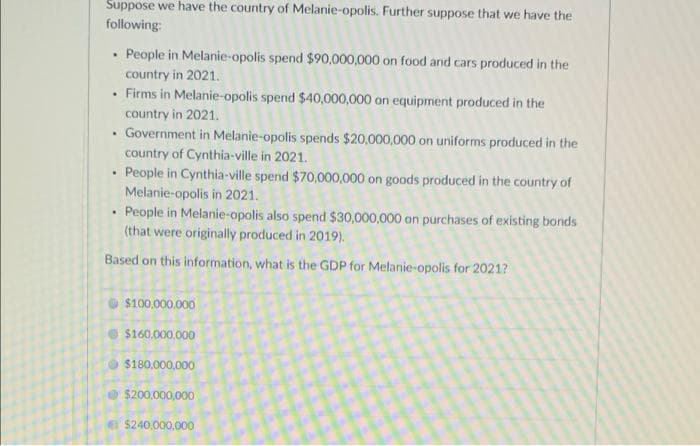 Suppose we have the country of Melanie-opolis. Further suppose that we have the
following:
.
• People in Melanie-opolis spend $90,000,000 on food and cars produced in the
country in 2021.
Firms in Melanie-opolis spend $40,000,000 on equipment produced in the
country in 2021.
.
Government in Melanie-opolis spends $20,000,000 on uniforms produced in the
country of Cynthia-ville in 2021.
.
People in Cynthia-ville spend $70,000,000 on goods produced in the country of
Melanie-opolis in 2021.
.
People in Melanie-opolis also spend $30,000,000 on purchases of existing bonds
(that were originally produced in 2019).
Based on this information, what is the GDP for Melanie-opolis for 2021?
$100,000,000
$160,000,000
Ⓒ$180,000,000
$200,000,000
$240,000,000