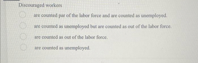 Discouraged workers
are counted par of the labor force and are counted as unemployed.
are counted as unemployed but are counted as out of the labor force.
are counted as out of the labor force.
are counted as unemployed.