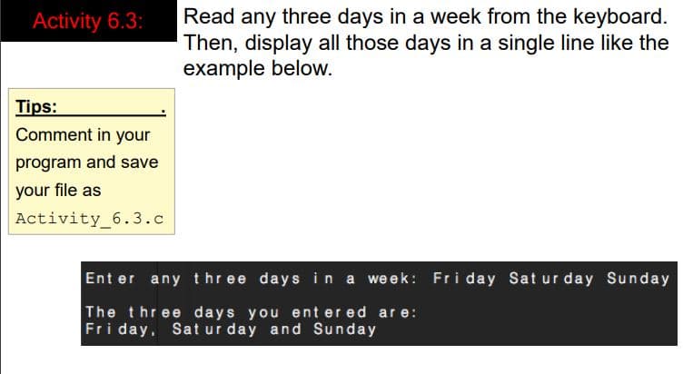 Read any three days in a week from the keyboard.
Then, display all those days in a single line like the
example below.
Activity 6.3:
Tips:
Comment in your
program and save
your file as
Activity_6.3.c
Ent er any three days in a week: Fri day Sat ur day Sunday
The three days you ent er ed ar e:
Fri day, Sat ur day and Sunday
