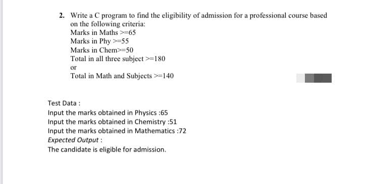 2. Write a C program to find the eligibility of admission for a professional course based
on the following criteria:
Marks in Maths >-65
Marks in Phy >=55
Marks in Chem>=50
Total in all three subject >=180
or
Total in Math and Subjects >=140
Test Data :
Input the marks obtained in Physics :65
Input the marks obtained in Chemistry :51
Input the marks obtained in Mathematics :72
Expected Output :
The candidate is eligible for admission.
