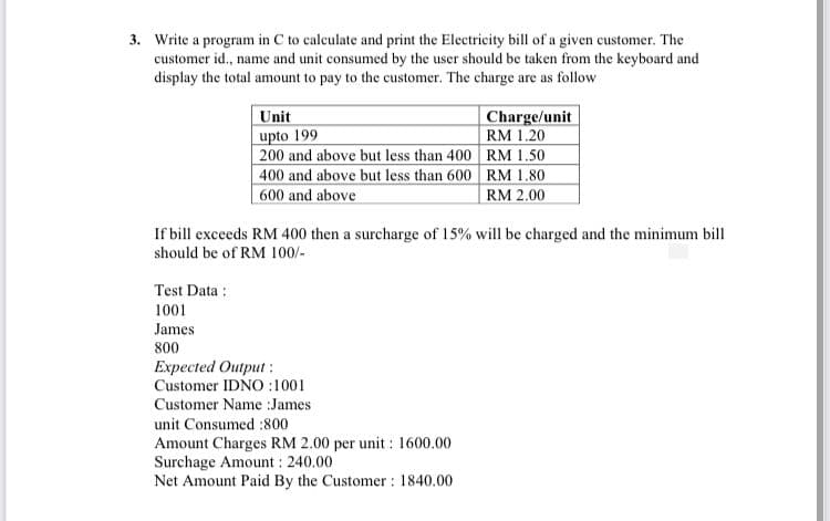 3. Write a program in C to calculate and print the Electricity bill of a given customer. The
customer id., name and unit consumed by the user should be taken from the keyboard and
display the total amount to pay to the customer. The charge are as follow
Charge/unit
RM 1.20
Unit
upto 199
200 and above but less than 400 RM 1.50
400 and above but less than 600 RM 1.80
600 and above
RM 2.00
If bill exceeds RM 400 then a surcharge of 15% will be charged and the minimum bill
should be of RM 100/-
Test Data :
1001
James
800
Expected Output :
Customer IDNO :1001
Customer Name :James
unit Consumed :800
Amount Charges RM 2.00 per unit : 1600.00
Surchage Amount : 240.00
Net Amount Paid By the Customer : 1840.00
