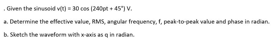 Given the sinusoid v(t) = 30 cos (240pt + 45°) V.
a. Determine the effective value, RMS, angular frequency, f, peak-to-peak value and phase in radian.
b. Sketch the waveform with x-axis as q in radian.
