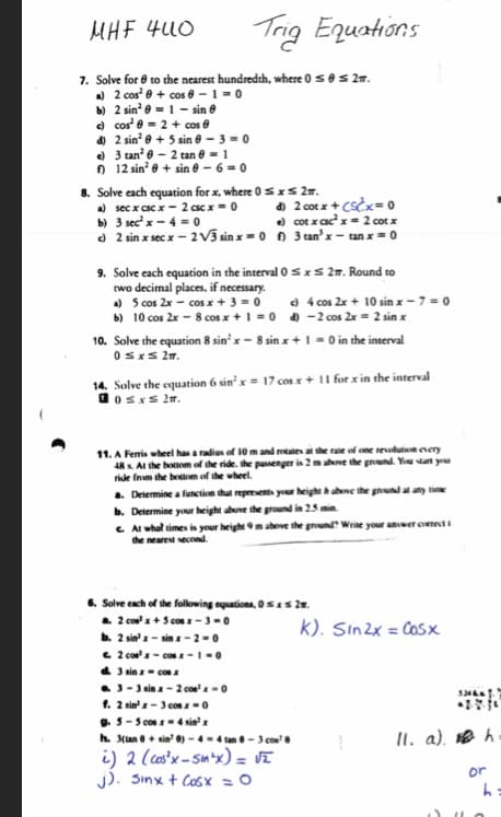 MHF 400
7. Solve for
a) 2 cos²
b) 2 sin²
c) cos¹ 0
to the nearest hundredth, where 0 ≤0 ≤ 2m.
+ cos 6-1=0
= 1 - sin
= 2 + cos
+ 5 sin 0-3 = 0
d) 2 sin²
e) 3 tan² 0 - 2 tan @ = 1
f) 12 sin² 0 + sin 0-6=0
Trig Equations
8. Solve each equation for x, where 0 ≤ x ≤ 2T.
a) secx csc x - 2 csc x = 0
d) 2 cotx + (Scx=0
b)
3 sec¹ x -4 = 0
e) cotx csc²x = 2 cotx
c) 2 sin x sec x - 2√3 sinx=0 f) 3 tan'x-tan x = 0
9. Solve each equation in the interval 0 ≤ x ≤ 2. Round to
two decimal places, if necessary.
a) 5 cos 2x cos x + 3 = 0
b) 10 cos 2x - 8 cos x + 1 = 0
10. Solve the equation 8 sin' x - 8 sin x + 1 = 0 in the interval
0≤x≤ 21.
14. Solve the equation 6 sin' x = 17 cos x + 11 for x in the interval
Bosxs 21.
c) 4 cos 2x + 10 sin x-7 = 0
d) - 2 cos 2x = 2 sin x
11. A Ferris wheel has a radius of 10 m and rotates at the rate of one revolution every
48 x. At the bottom of the ride, the passenger is 2 m above the ground. You start you
ride from the bottom of the wheel.
a. Determine a function that represents your height & above the ground at any time
b. Determine your height above the ground in 2.5 min.
c. At what times is your height 9 m above the ground? Write your answer correcti
the nearest second.
e 2 cos²x-cosx-1-0
đ 3 NINH DOA
6. Solve each of the following equations, 0≤x≤ 2.
a. 2 cos²x+5 cos x-3-0
là 2 sin x = sinx - 2 = 0
3-3 sinx-2 cos²x = 0
1. 2 sin - 3.0081 =
B5 - 9000km 4 NH
h. 3(tan 0+ sin'0)-4-4 tan 0-3 cos²0
i) 2 (cos²x-sin-x) = √2
J). Sinxt Cosx =Ộ
K). Sin2x = cosx
-28-10
11. a). h
or
h=