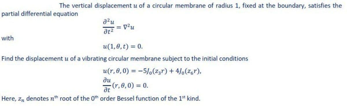 The vertical displacement u of a circular membrane of radius 1, fixed at the boundary, satisfies the
partial differential equation
with
u(1,8, t) = 0.
Find the displacement u of a vibrating circular membrane subject to the initial conditions
u(r,e,0) = -5/,(z3r) + 4/,(z,r),
ди
(r,0,0) = 0.
at
Here, z, denotes nth root of the Oth order Bessel function of the 1st kind.
