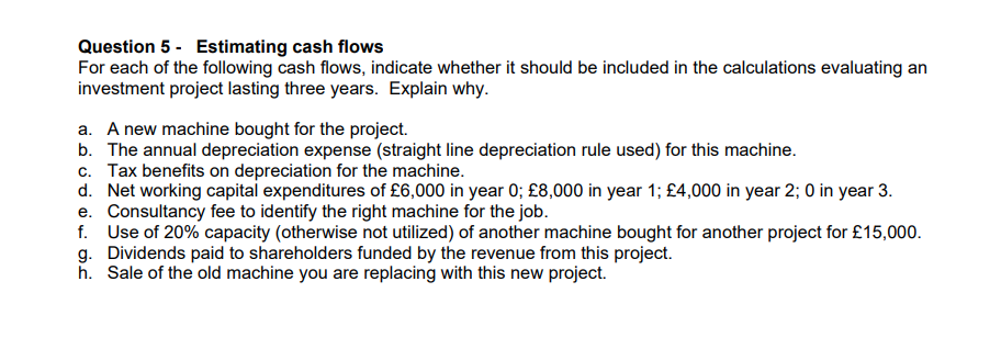 Question 5 - Estimating cash flows
For each of the following cash flows, indicate whether it should be included in the calculations evaluating an
investment project lasting three years. Explain why.
a. A new machine bought for the project.
b. The annual depreciation expense (straight line depreciation rule used) for this machine.
c. Tax benefits on depreciation for the machine.
d. Net working capital expenditures of £6,000 in year 0; £8,000 in year 1; £4,000 in year 2; 0 in year 3.
e. Consultancy fee to identify the right machine for the job.
f. Use of 20% capacity (otherwise not utilized) of another machine bought for another project for £15,000.
g. Dividends paid to shareholders funded by the revenue from this project.
h. Sale of the old machine you are replacing with this new project.