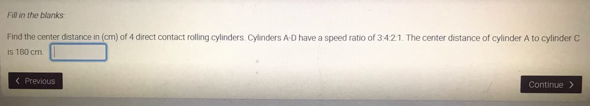 Fill in the blanks:
Find the center distance in (cm) of 4 direct contact rolling.cylinders. Cylinders A-D have a speed ratio of 3:4:2:1. The center distance of cylinder A to cylinder C
is 180 cm.
< Previous
Continue >

