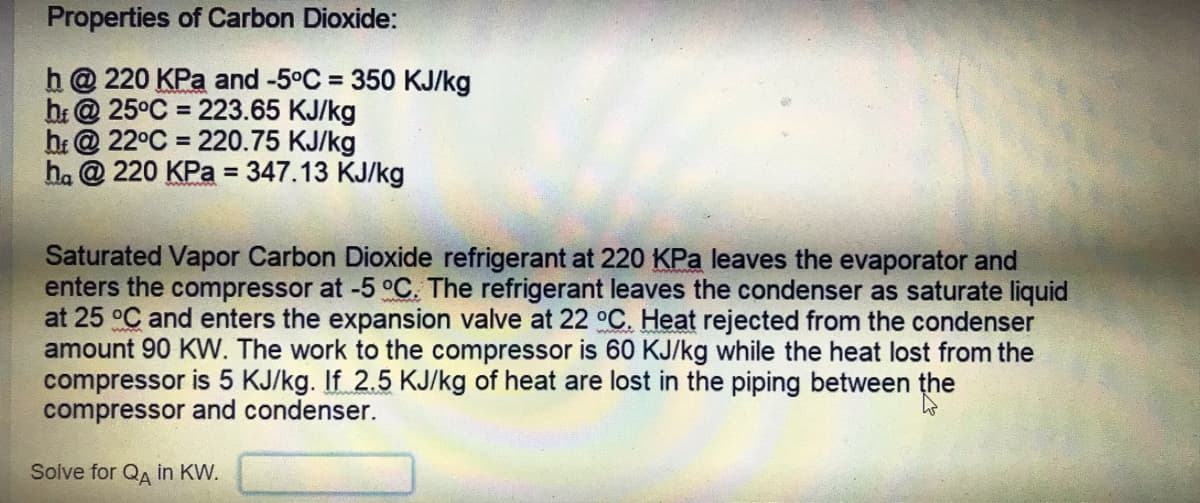 Properties of Carbon Dioxide:
h @ 220 KPa and -5°C = 350 KJ/kg
br@ 25°C = 223.65 KJ/kg
b: @ 22°C = 220.75 KJ/kg
h. @ 220 KPa = 347.13 KJ/kg
%D
%3D
Saturated Vapor Carbon Dioxide refrigerant at 220 KPa leaves the evaporator and
enters the compressor at -5 °C. The refrigerant leaves the condenser as saturate liquid
at 25 °C and enters the expansion valve at 22 °C. Heat rejected from the condenser
amount 90 KW. The work to the compressor is 60 KJ/kg while the heat lost from the
compressor is 5 KJ/kg. If 2.5 KJ/kg of heat are lost in the piping between the
compressor and condenser.
Solve for QA in KW.

