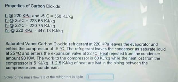 Properties of Carbon Dioxide:
h@ 220 KPa and -5°C = 350 KJ/kg
h@ 25°C = 223.65 KJ/kg
h.@ 22°C = 220.75 KJ/kg
h. @ 220 KPa = 347.13 KJ/kg
%3D
%3D
%3D
Saturated Vapor Carbon Dioxide refrigerant at 220 KPa leaves the evaporator and
enters the compressor at -5 °C. The refrigerant leaves the condenser as saturate liquid
at 25 °C and enters the expansion valve at 22 °C. Heat rejected from the condenser
amount 90 KW. The work to the compressor is 60 KJ/kg while the heat lost from the
compressor is 5 KJ/kg. If 2.5 KJ/kg of heat are lost in the piping between the
compressor and condenser.
Solve for the mass flowrate of the refrigerant in kg/hr.
