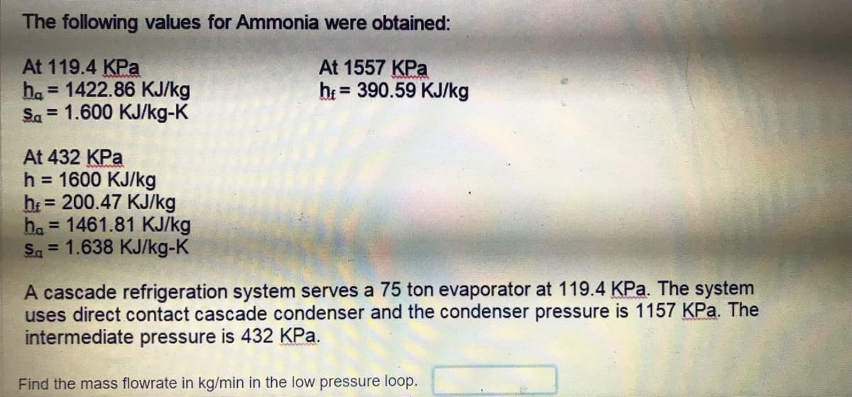 The following values for Ammonia were obtained:
At 119.4 KPa
ha = 1422.86 KJ/kg
Sa = 1.600 KJ/kg-K
At 1557 KPa
he = 390.59 KJ/kg
%3D
At 432 KPa
h = 1600 KJ/kg
h = 200.47 KJ/kg
ha = 1461.81 KJ/kg
Sa = 1.638 KJ/kg-K
%3D
%3D
A cascade refrigeration system serves a 75 ton evaporator at 119.4 KPa. The system
uses direct contact cascade condenser and the condenser pressure is 1157 KPa. The
intermediate pressure is 432 KPa.
Find the mass flowrate in kg/min in the low pressure loop.

