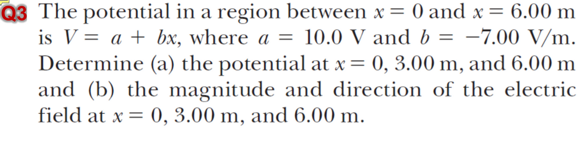 Q3 The potential in a region between x = 0 and x = 6.00 m
is V = a + bx, where a = 10.0 V and b = -7.00 V/m.
Determine (a) the potential at x = 0, 3.00 m, and 6.00 m
and (b) the magnitude and direction of the electric
field at x = 0, 3.00 m, and 6.00 m.
%3D
