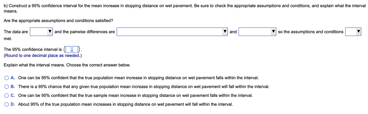 b) Construct a 95% confidence interval for the mean increase in stopping distance on wet pavement. Be sure to check the appropriate assumptions and conditions, and explain what the interval
means.
Are the appropriate assumptions and conditions satisfied?
The data are
met.
and the pairwise differences are
The 95% confidence interval is (
(Round to one decimal place as needed.)
Explain what the interval means. Choose the correct answer below.
and
A. One can be 95% confident that the true population mean increase in stopping distance on wet pavement falls within the interval.
B. There is a 95% chance that any given true population mean increase in stopping distance on wet pavement will fall within the interval.
C.
One can be 95% confident that the true sample mean increase in stopping distance on wet pavement falls within the interval.
D. About 95% of the true population mean increases in stopping distance on wet pavement will fall within the interval.
so the assumptions and conditions