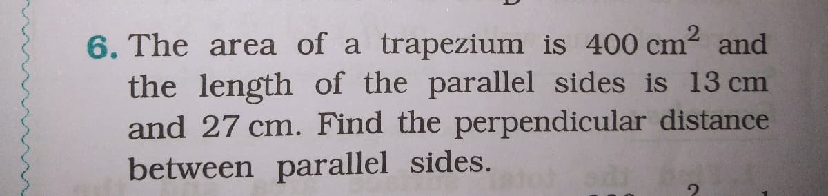 6. The area of a trapezium is 400 cm2 and
the length of the parallel sides is 13 cm
and 27 cm. Find the perpendicular distance
between parallel sides.
