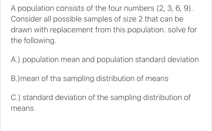 A population consists of the four numbers (2, 3, 6, 9).
Consider all possible samples of size 2 that can be
drawn with replacement from this population. solve for
the following.
A.) population mean and population standard deviation
B.)mean of tha sampling distribution of means
C.) standard deviation of the sampling distribution of
means
