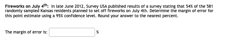 Fireworks on July 4th: In late June 2012, Survey USA published results of a survey stating that 54% of the 581
randomly sampled Kansas residents planned to set off fireworks on July 4th. Determine the margin of error for
this point estimate using a 95% confidence level. Round your answer to the nearest percent.
The margin of error is:
%
