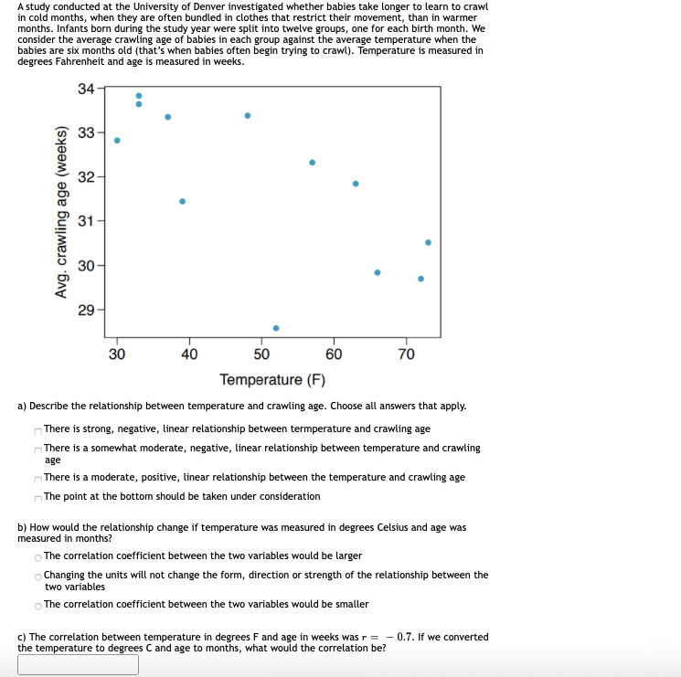 A study conducted at the University of Denver investigated whether babies take longer to learn to crawl
in cold months, when they are often bundled in clothes that restrict their movement, than in warmer
months. Infants born during the study year were split into twelve groups, one for each birth month. We
consider the average crawling age of babies in each group against the average temperature when the
babies are six months old (that's when babies often begin trying to crawl). Temperature is measured in
degrees Fahrenheit and age is measured in weeks.
34
33
32
31
30-
29
30
40
50
60
70
Temperature (F)
a) Describe the relationship between temperature and crawling age. Choose all answers that apply.
There is strong, negative, linear relationship between termperature and crawling age
nThere is a somewhat moderate, negative, linear relationship between temperature and crawling
age
nThere is a moderate, positive, linear relationship between the temperature and crawling age
The point at the bottom should be taken under consideration
b) How would the relationship change if temperature was measured in degrees Celsius and age was
measured in months?
O The correlation coefficient between the two variables would be larger
O Changing the units will not change the form, direction or strength of the relationship between the
two variables
The correlation coefficient between the two variables would be smaller
c) The correlation between temperature in degrees F and age in weeks was r =
the temperature to degrees C and age to months, what would the correlation be?
0.7. If we converted
Avg. crawling age (weeks)
