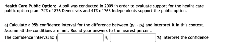 Health Care Public Option: A poll was conducted in 2009 in order to evaluate support for the healht care
public option plan. 74% of 826 Democrats and 41% of 763 Independents support the public option.
a) Calculate a 95% confidence interval for the difference between (Pp - Pi) and interpret it in this context.
Assume all the conditions are met. Round your answers to the nearest percent.
The confidence interval is: (
%,
%) Interpret the confidence
